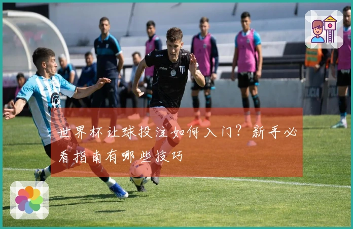 世界杯让球投注如何入门？新手必看指南有哪些技巧